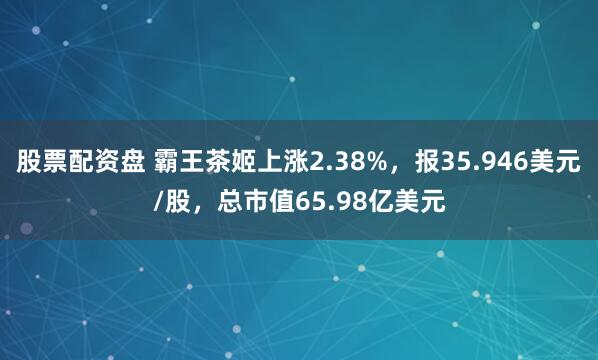 股票配资盘 霸王茶姬上涨2.38%，报35.946美元/股，总市值65.98亿美元