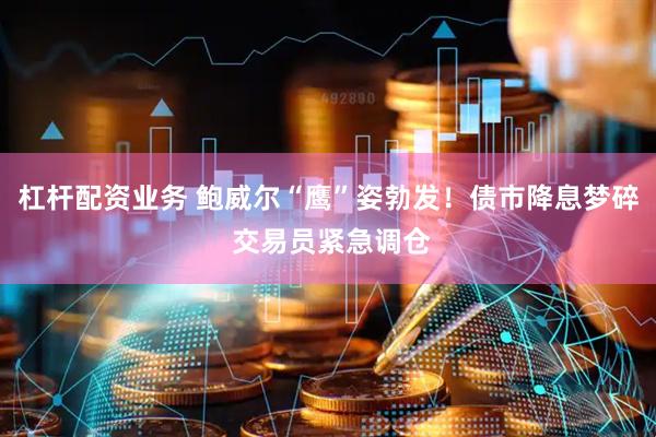 杠杆配资业务 鲍威尔“鹰”姿勃发！债市降息梦碎 交易员紧急调仓