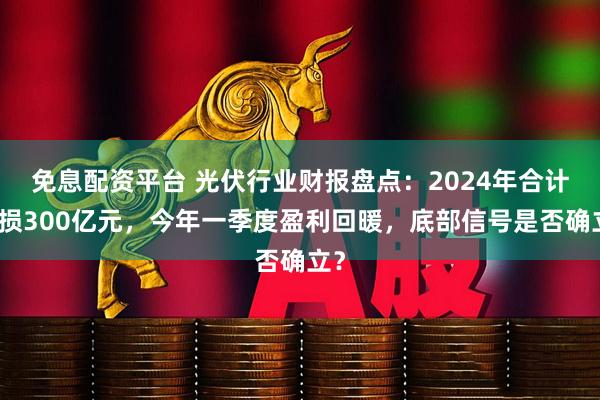 免息配资平台 光伏行业财报盘点：2024年合计亏损300亿元，今年一季度盈利回暖，底部信号是否确立？