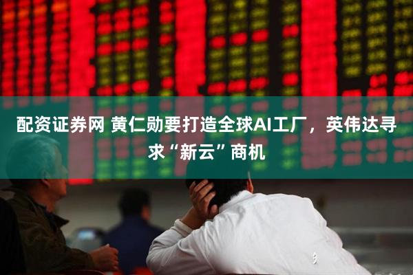 配资证券网 黄仁勋要打造全球AI工厂，英伟达寻求“新云”商机