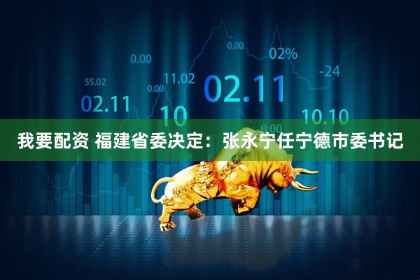 我要配资 福建省委决定：张永宁任宁德市委书记