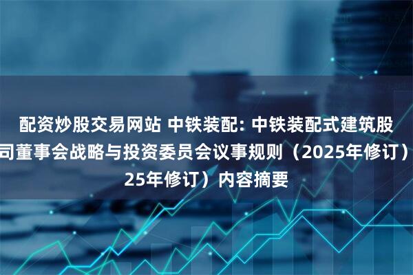 配资炒股交易网站 中铁装配: 中铁装配式建筑股份有限公司董事会战略与投资委员会议事规则（2025年修订）内容摘要
