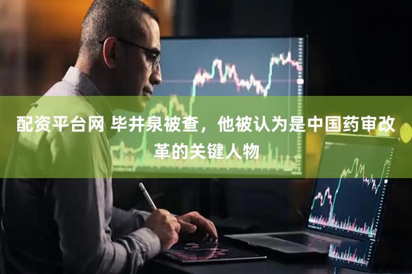 配资平台网 毕井泉被查，他被认为是中国药审改革的关键人物