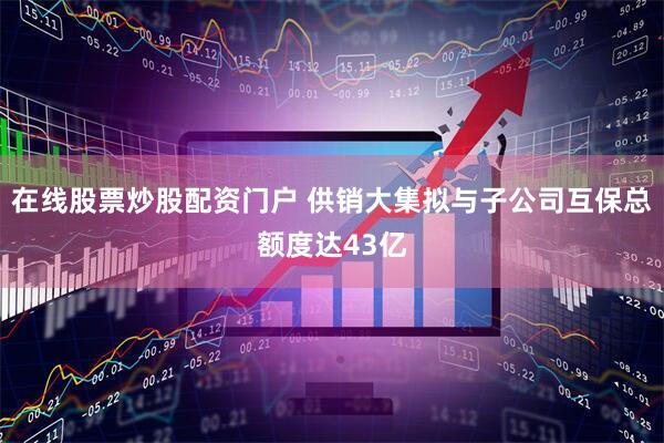 在线股票炒股配资门户 供销大集拟与子公司互保总额度达43亿
