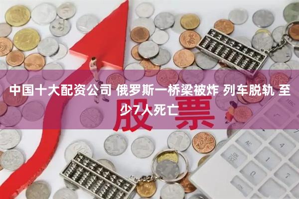 中国十大配资公司 俄罗斯一桥梁被炸 列车脱轨 至少7人死亡