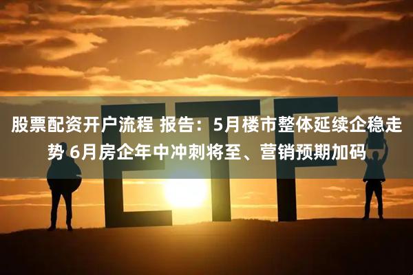 股票配资开户流程 报告：5月楼市整体延续企稳走势 6月房企年中冲刺将至、营销预期加码