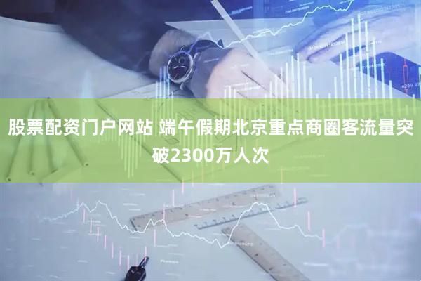 股票配资门户网站 端午假期北京重点商圈客流量突破2300万人次