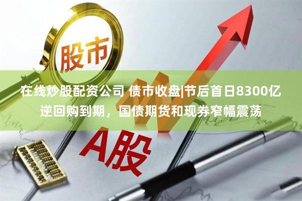在线炒股配资公司 债市收盘|节后首日8300亿逆回购到期，国债期货和现券窄幅震荡