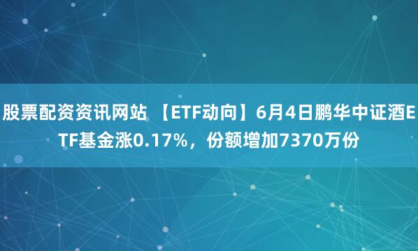 股票配资资讯网站 【ETF动向】6月4日鹏华中证酒ETF基金涨0.17%，份额增加7370万份