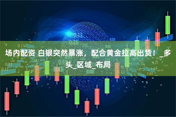 场内配资 白银突然暴涨，配合黄金拉高出货！_多头_区域_布局