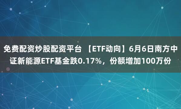 免费配资炒股配资平台 【ETF动向】6月6日南方中证新能源ETF基金跌0.17%，份额增加100万份