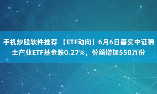 手机炒股软件推荐 【ETF动向】6月6日嘉实中证稀土产业ETF基金跌0.27%，份额增加550万份