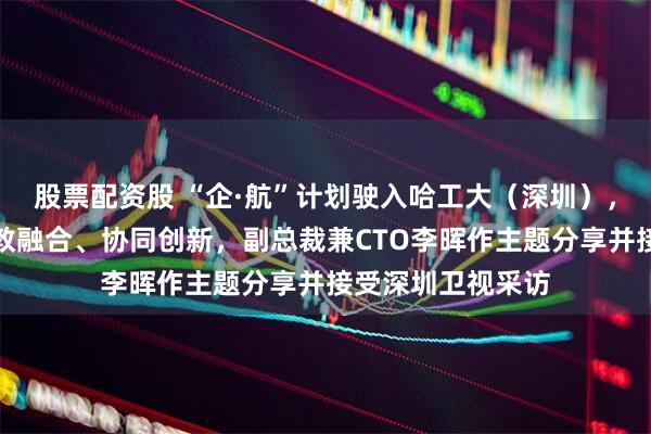 股票配资股 “企·航”计划驶入哈工大（深圳），法本信息共探产教融合、协同创新，副总裁兼CTO李晖作主题分享并接受深圳卫视采访