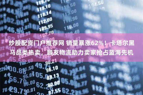 炒股配资门户推荐网 销量暴涨62%！卡塔尔黑马品类热卖，顺友物流助力卖家抢占蓝海先机