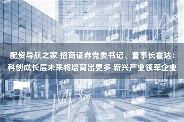 配资导航之家 招商证券党委书记、董事长霍达：科创成长层未来将培育出更多 新兴产业领军企业