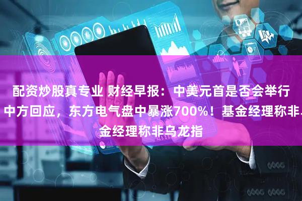 配资炒股真专业 财经早报：中美元首是否会举行会晤？中方回应，东方电气盘中暴涨700%！基金经理称非乌龙指