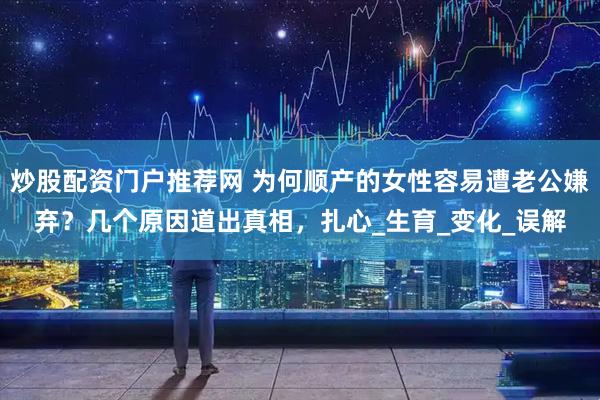 炒股配资门户推荐网 为何顺产的女性容易遭老公嫌弃？几个原因道出真相，扎心_生育_变化_误解