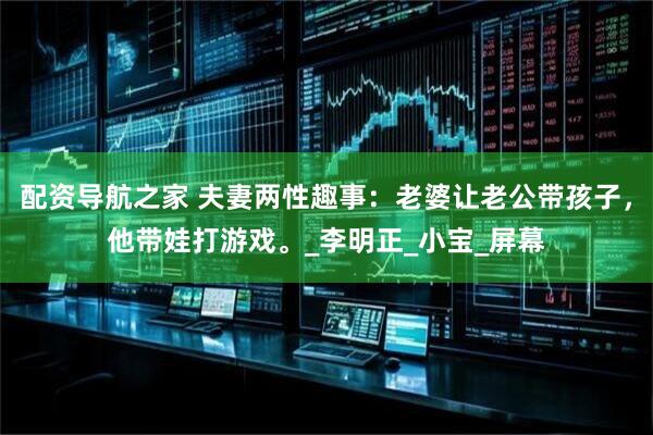配资导航之家 夫妻两性趣事：老婆让老公带孩子，他带娃打游戏。_李明正_小宝_屏幕