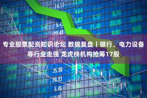 专业股票配资知识论坛 数据复盘丨银行、电力设备等行业走强 龙虎榜机构抢筹17股