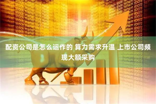 配资公司是怎么运作的 算力需求升温 上市公司频现大额采购